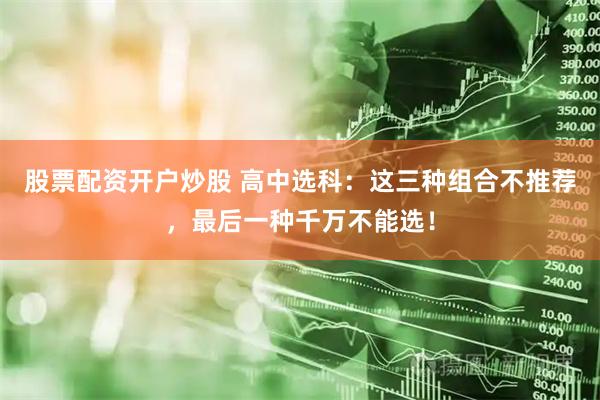 股票配资开户炒股 高中选科：这三种组合不推荐，最后一种千万不能选！