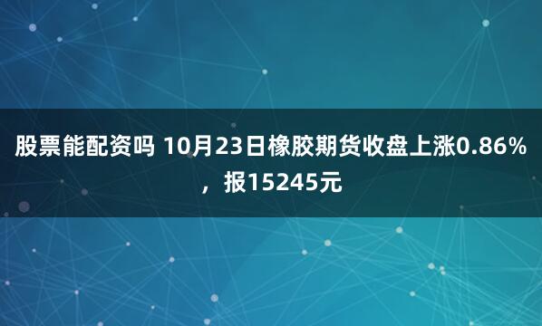 股票能配资吗 10月23日橡胶期货收盘上涨0.86%，报15245元