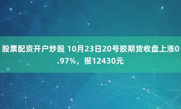 股票配资开户炒股 10月23日20号胶期货收盘上涨0.97%，报12430元