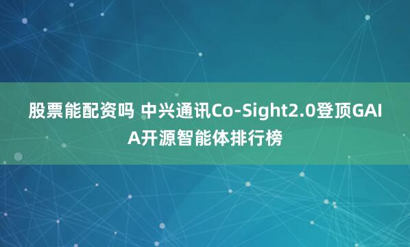 股票能配资吗 中兴通讯Co-Sight2.0登顶GAIA开源智能体排行榜