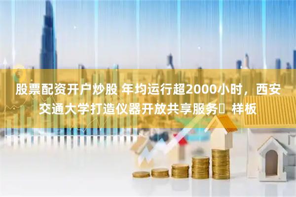 股票配资开户炒股 年均运行超2000小时，西安交通大学打造仪器开放共享服务​样板