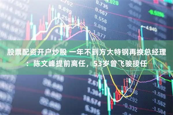 股票配资开户炒股 一年不到方大特钢再换总经理：陈文峰提前离任，53岁曾飞骏接任