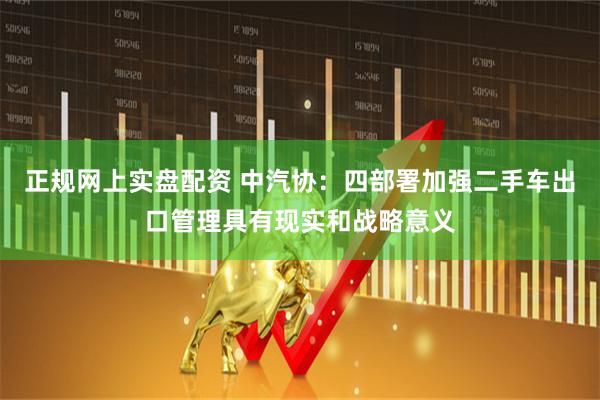 正规网上实盘配资 中汽协：四部署加强二手车出口管理具有现实和战略意义