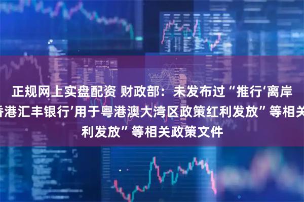 正规网上实盘配资 财政部：未发布过“推行‘离岸钱包’及‘香港汇丰银行’用于粤港澳大湾区政策红利发放”等相关政策文件