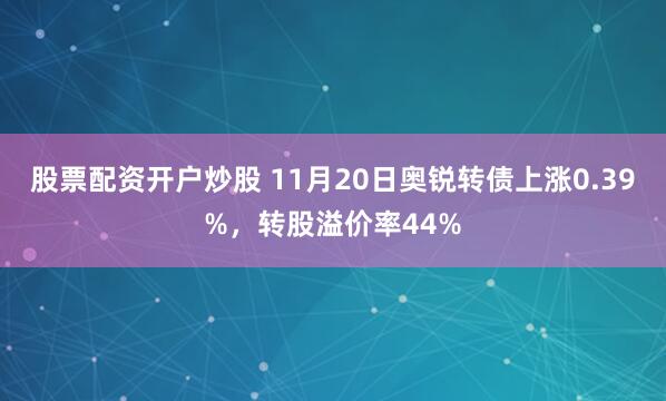 股票配资开户炒股 11月20日奥锐转债上涨0.39%,转股溢价率44%