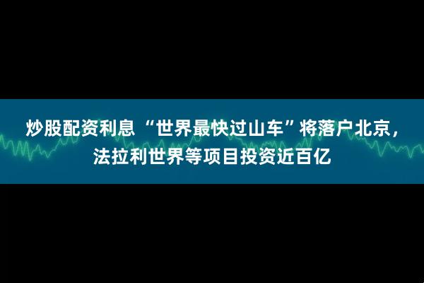 炒股配资利息 “世界最快过山车”将落户北京，法拉利世界等项目投资近百亿