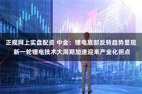 正规网上实盘配资 中金：锂电底部反转趋势显现 新一轮锂电技术大周期加速迎来产业化拐点