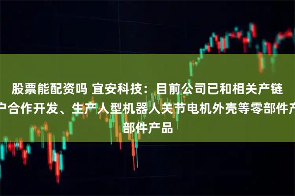 股票能配资吗 宜安科技：目前公司已和相关产链客户合作开发、生产人型机器人关节电机外壳等零部件产品