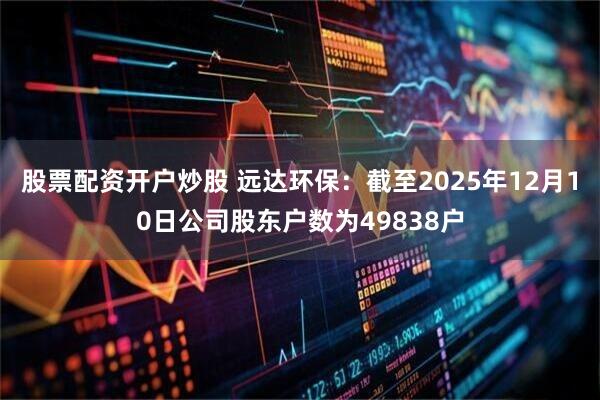 股票配资开户炒股 远达环保：截至2025年12月10日公司股东户数为49838户