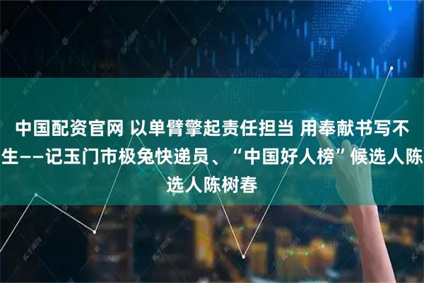 中国配资官网 以单臂擎起责任担当 用奉献书写不凡人生——记玉门市极兔快递员、“中国好人榜”候选人陈树春
