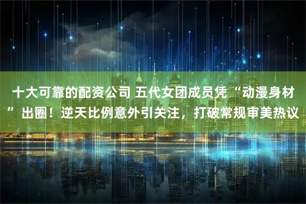 十大可靠的配资公司 五代女团成员凭 “动漫身材” 出圈！逆天比例意外引关注，打破常规审美热议