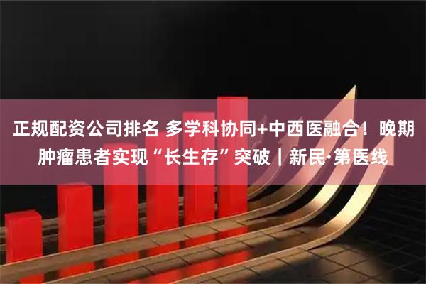 正规配资公司排名 多学科协同+中西医融合！晚期肿瘤患者实现“长生存”突破｜新民·第医线