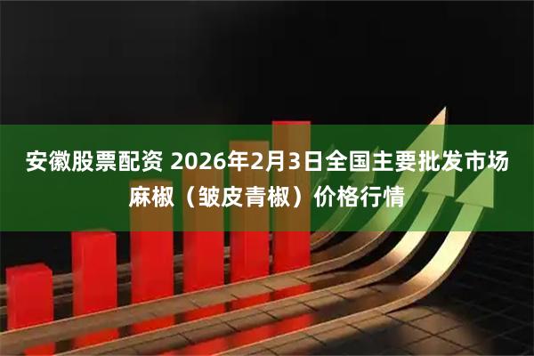 安徽股票配资 2026年2月3日全国主要批发市场麻椒（皱皮青椒）价格行情