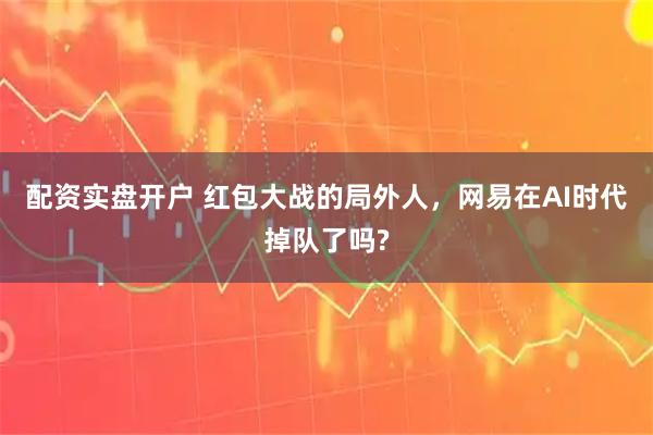 配资实盘开户 红包大战的局外人，网易在AI时代掉队了吗?