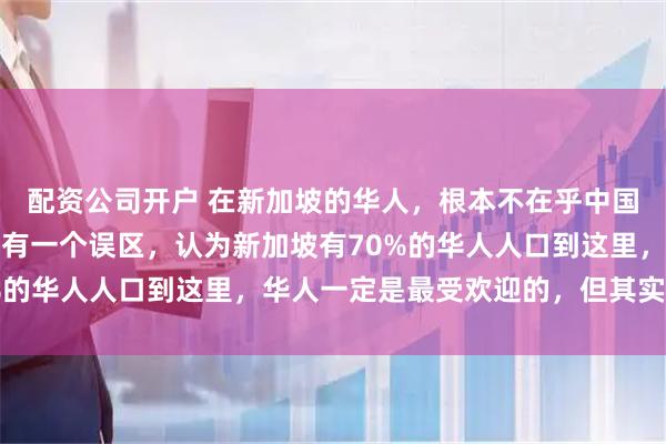 配资公司开户 在新加坡的华人，根本不在乎中国到底好不好，很多人都有一个误区，认为新加坡有70%的华人人口到这里，华人一定是最受欢迎的，但其实相反