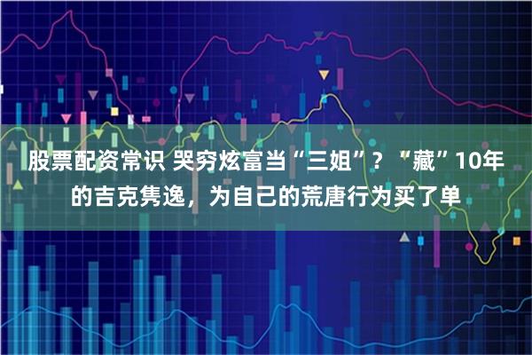 股票配资常识 哭穷炫富当“三姐”？“藏”10年的吉克隽逸，为自己的荒唐行为买了单