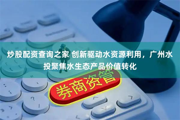 炒股配资查询之家 创新驱动水资源利用，广州水投聚焦水生态产品价值转化