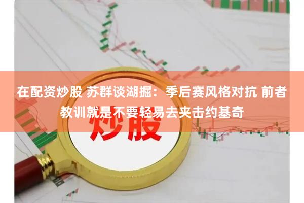 在配资炒股 苏群谈湖掘：季后赛风格对抗 前者教训就是不要轻易去夹击约基奇