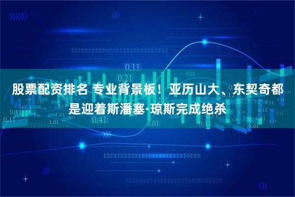 股票配资排名 专业背景板！亚历山大、东契奇都是迎着斯潘塞·琼斯完成绝杀