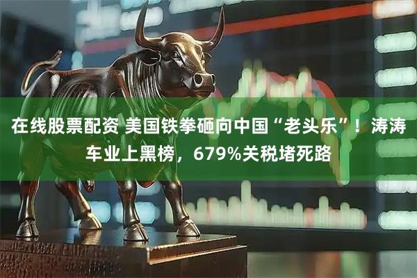 在线股票配资 美国铁拳砸向中国“老头乐”！涛涛车业上黑榜，679%关税堵死路