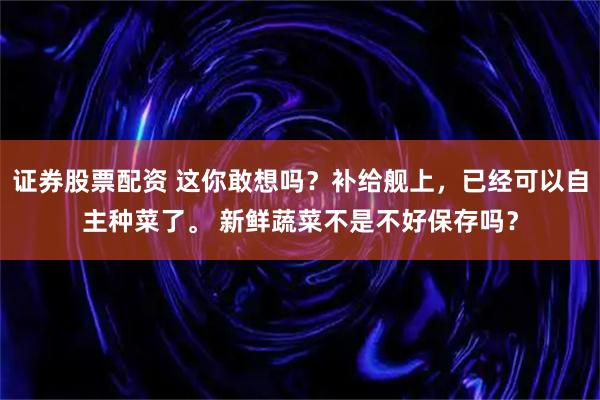 证券股票配资 这你敢想吗？补给舰上，已经可以自主种菜了。 新鲜蔬菜不是不好保存吗？
