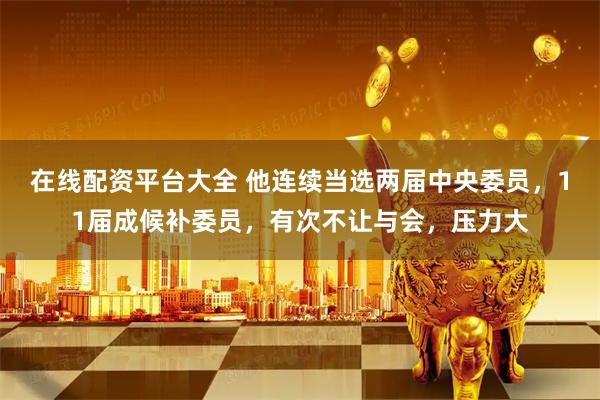 在线配资平台大全 他连续当选两届中央委员，11届成候补委员，有次不让与会，压力大