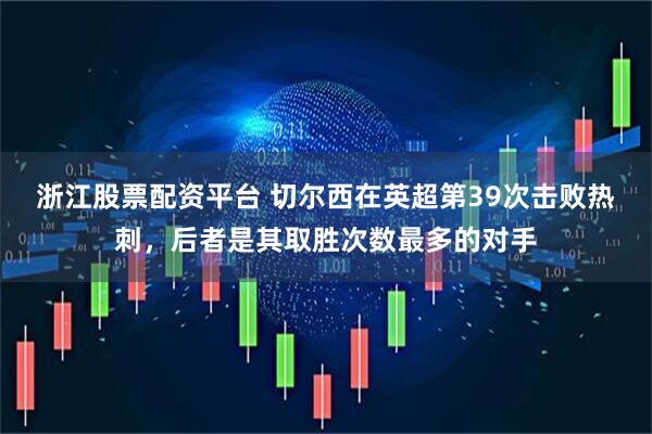 浙江股票配资平台 切尔西在英超第39次击败热刺，后者是其取胜次数最多的对手