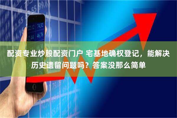 配资专业炒股配资门户 宅基地确权登记,能解决历史遗留问题吗?答案没那么简单