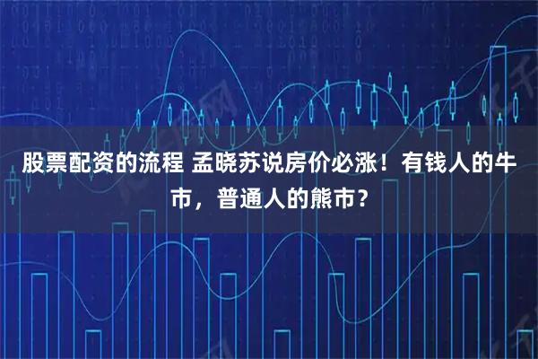 股票配资的流程 孟晓苏说房价必涨！有钱人的牛市，普通人的熊市？