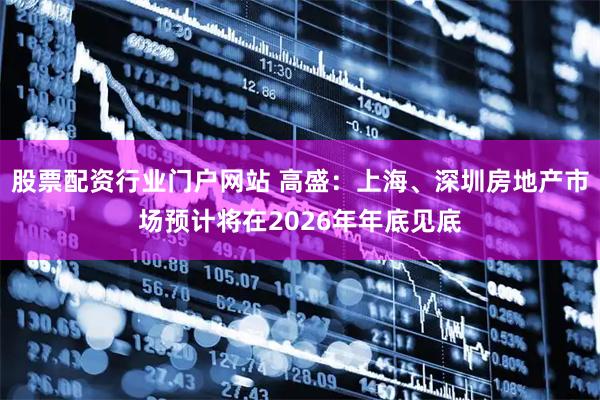 股票配资行业门户网站 高盛：上海、深圳房地产市场预计将在2026年年底见底