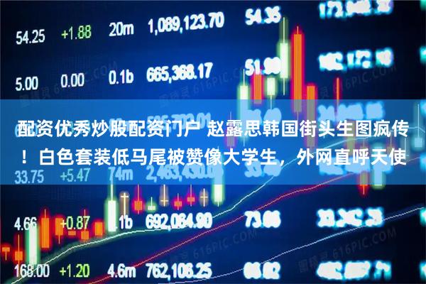 配资优秀炒股配资门户 赵露思韩国街头生图疯传！白色套装低马尾被赞像大学生，外网直呼天使