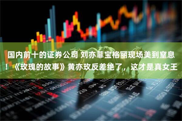 国内前十的证券公司 刘亦菲宝格丽现场美到窒息！《玫瑰的故事》黄亦玫反差绝了，这才是真女王