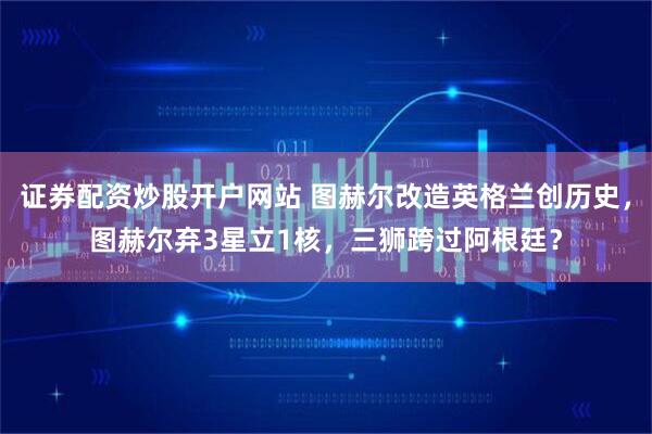 证券配资炒股开户网站 图赫尔改造英格兰创历史，图赫尔弃3星立1核，三狮跨过阿根廷？
