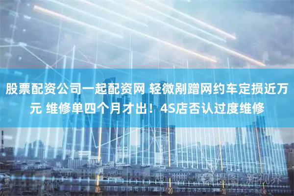 股票配资公司一起配资网 轻微剐蹭网约车定损近万元 维修单四个月才出!4S店否认过度维修