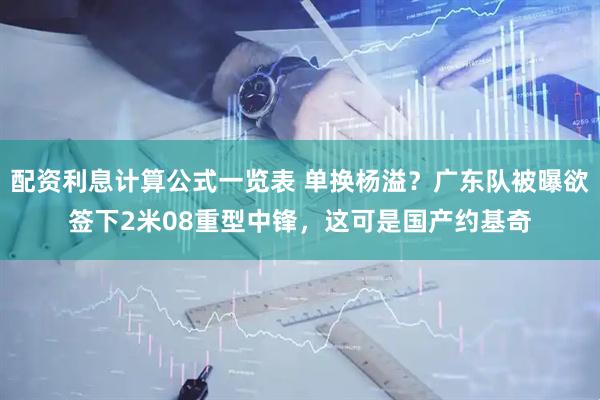 配资利息计算公式一览表 单换杨溢？广东队被曝欲签下2米08重型中锋，这可是国产约基奇