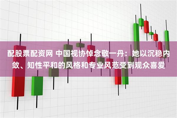 配股票配资网 中国视协悼念敬一丹：她以沉稳内敛、知性平和的风格和专业风范受到观众喜爱