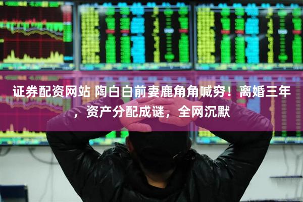 证券配资网站 陶白白前妻鹿角角喊穷！离婚三年，资产分配成谜，全网沉默