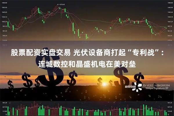 股票配资实盘交易 光伏设备商打起“专利战”：连城数控和晶盛机电在美对垒
