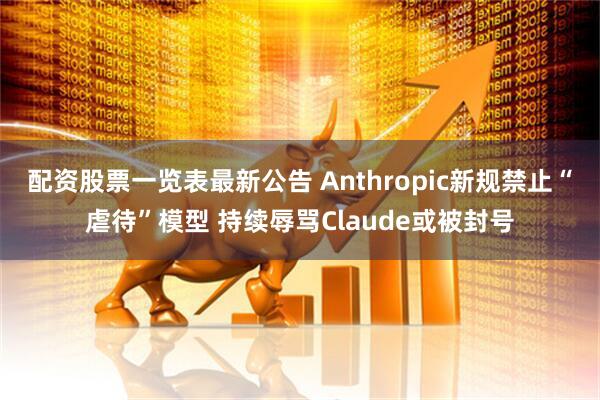 配资股票一览表最新公告 Anthropic新规禁止“虐待”模型 持续辱骂Claude或被封号