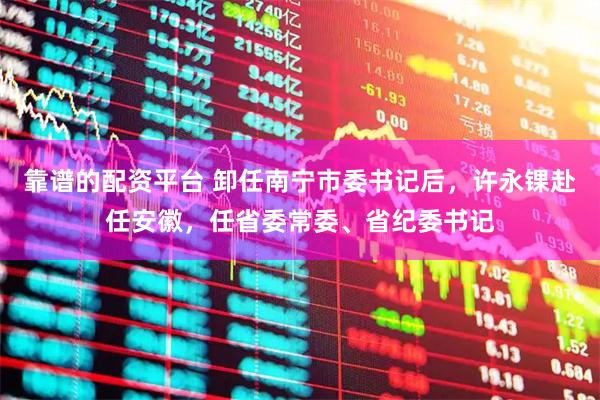靠谱的配资平台 卸任南宁市委书记后，许永锞赴任安徽，任省委常委、省纪委书记